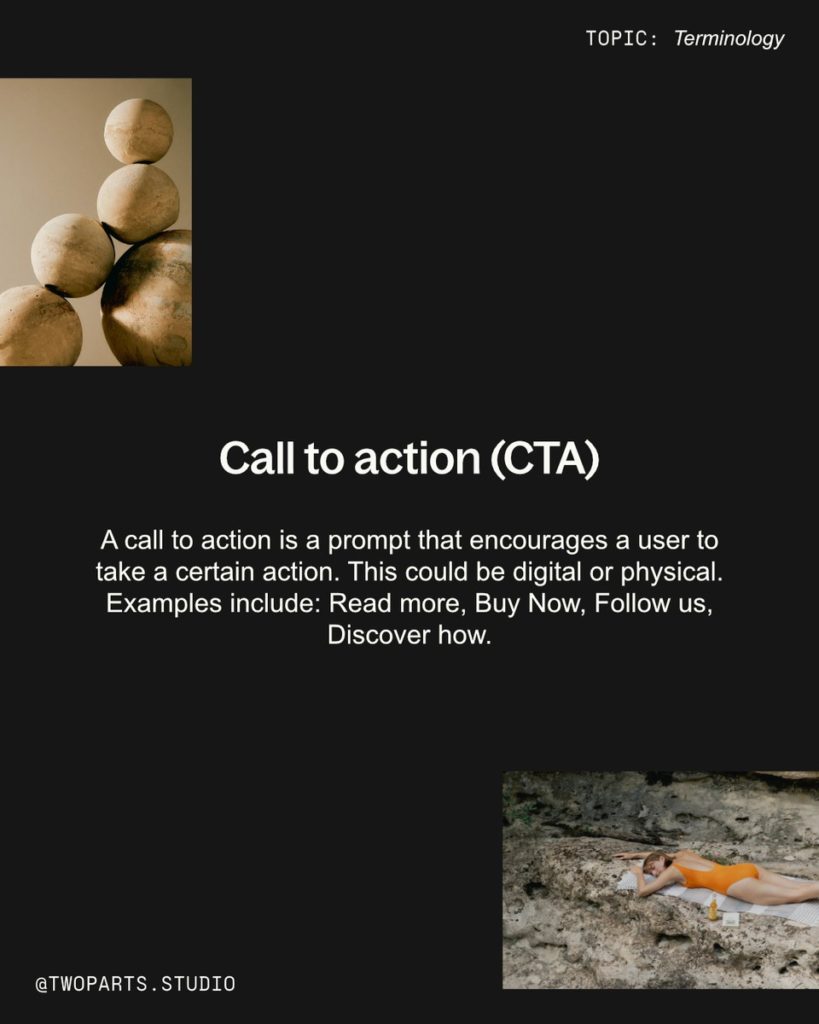 Call to action (CTA) 
A call to action is a prompt that encourages a user to take a certain action. This could be digital or physical. Examples include: Read more, Buy Now, Follow us, Discover how. 