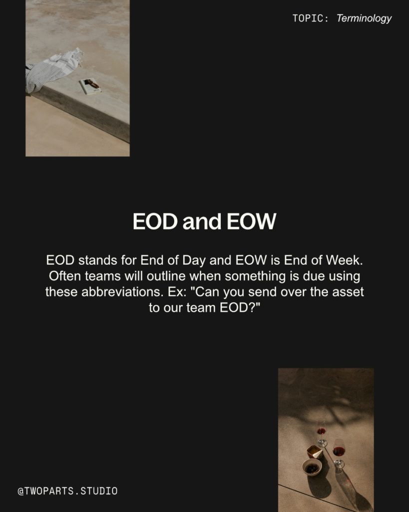 EOD and EOW

EOD stands for End of Day and EOW is End of Week. Often teams will outline when something is due using these abbreviations. EX: Can you send over the asset to our team EOD?